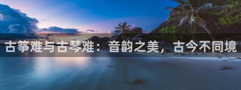 凯发k8官方网娱乐官方真:古筝难与古琴难:音韵之美,古今不同