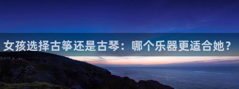 凯发官网|认准kpm:女孩选择古筝还是古琴:哪个乐器更适合她